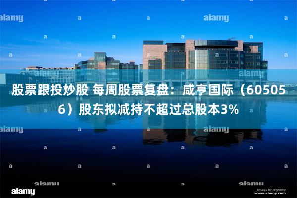 股票跟投炒股 每周股票复盘：咸亨国际（605056）股东拟减持不超过总股本3%