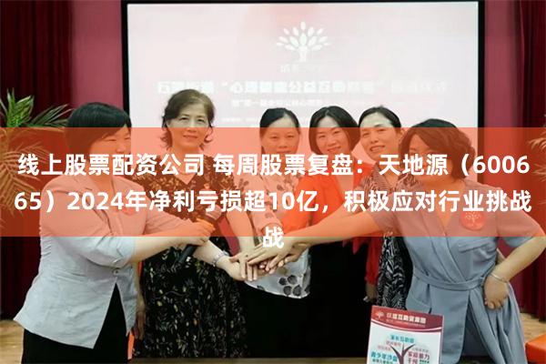 线上股票配资公司 每周股票复盘：天地源（600665）2024年净利亏损超10亿，积极应对行业挑战