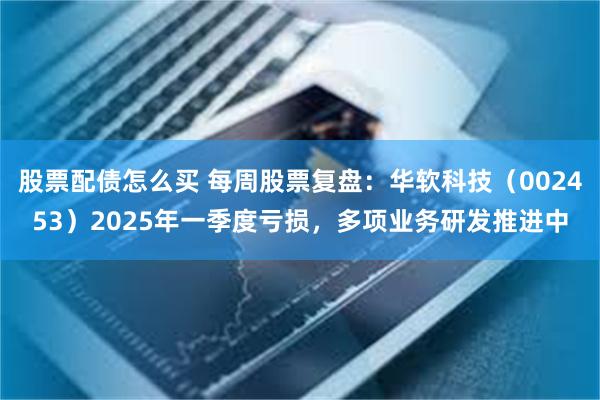股票配债怎么买 每周股票复盘：华软科技（002453）2025年一季度亏损，多项业务研发推进中