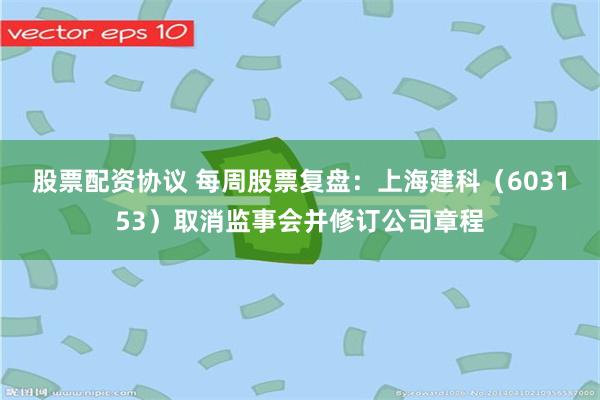 股票配资协议 每周股票复盘：上海建科（603153）取消监事会并修订公司章程