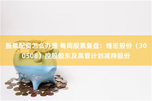 股票配资怎么办理 每周股票复盘：维宏股份（300508）控股股东及高管计划减持股份