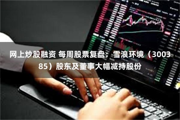 网上炒股融资 每周股票复盘：雪浪环境（300385）股东及董事大幅减持股份