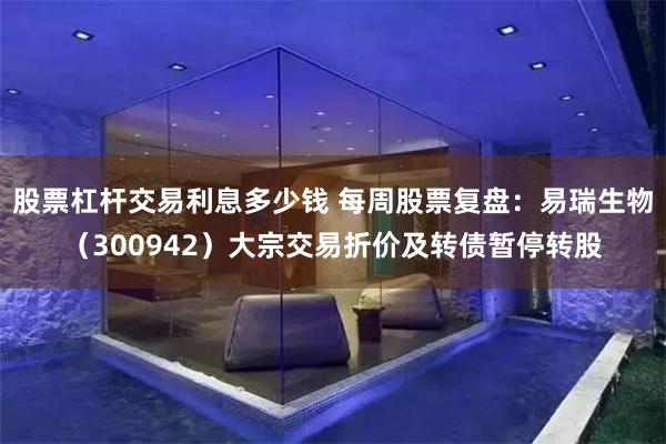 股票杠杆交易利息多少钱 每周股票复盘：易瑞生物（300942）大宗交易折价及转债暂停转股