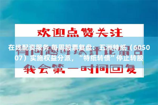 在线配资服务 每周股票复盘：五洲特纸（605007）实施权益分派，“特纸转债”停止转股