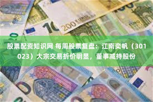 股票配资知识网 每周股票复盘：江南奕帆（301023）大宗交易折价明显，董事减持股份