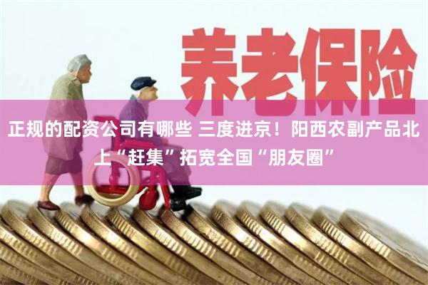 正规的配资公司有哪些 三度进京！阳西农副产品北上“赶集”拓宽全国“朋友圈”