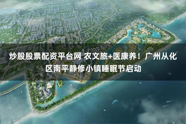 炒股股票配资平台网 农文旅+医康养！广州从化区南平静修小镇睡眠节启动