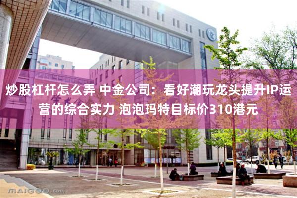 炒股杠杆怎么弄 中金公司：看好潮玩龙头提升IP运营的综合实力 泡泡玛特目标价310港元