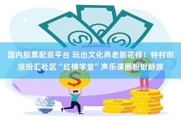 国内股票配资平台 玩出文化养老新花样！钟村街缤纷汇社区“红棉学堂”声乐课圈粉银龄族