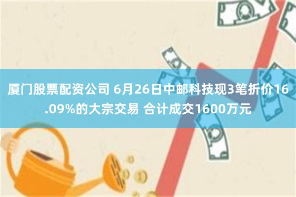 厦门股票配资公司 6月26日中邮科技现3笔折价16.09%的大宗交易 合计成交1600万元