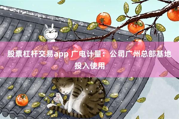 股票杠杆交易app 广电计量：公司广州总部基地投入使用