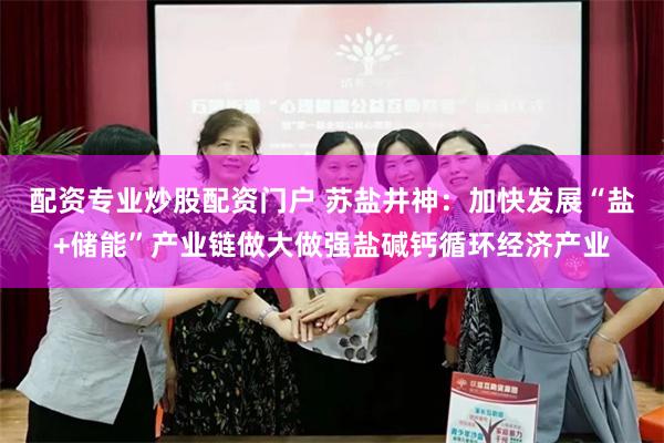 配资专业炒股配资门户 苏盐井神：加快发展“盐+储能”产业链做大做强盐碱钙循环经济产业