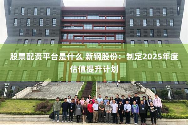 股票配资平台是什么 新钢股份：制定2025年度估值提升计划
