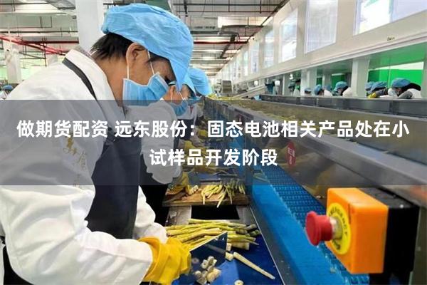做期货配资 远东股份：固态电池相关产品处在小试样品开发阶段