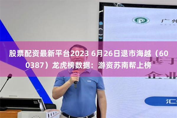 股票配资最新平台2023 6月26日退市海越（600387）龙虎榜数据：游资苏南帮上榜