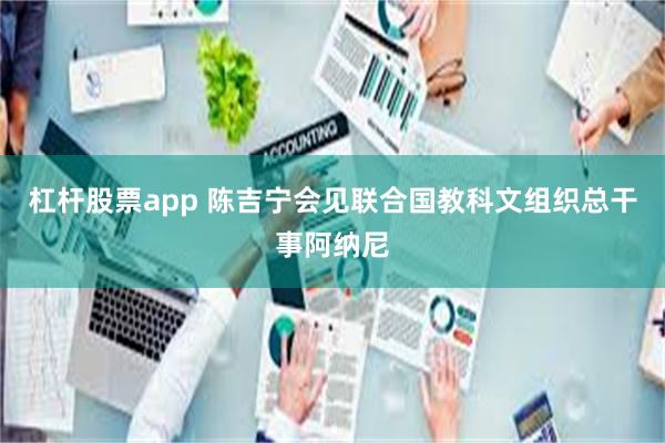杠杆股票app 陈吉宁会见联合国教科文组织总干事阿纳尼