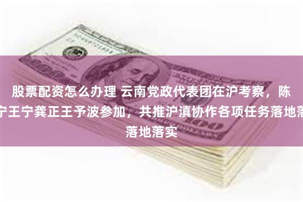 股票配资怎么办理 云南党政代表团在沪考察，陈吉宁王宁龚正王予波参加，共推沪滇协作各项任务落地落实