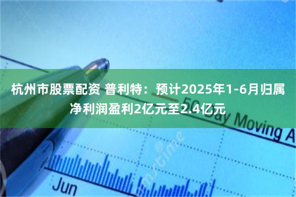 杭州市股票配资 普利特：预计2025年1-6月归属净利润盈利2亿元至2.4亿元