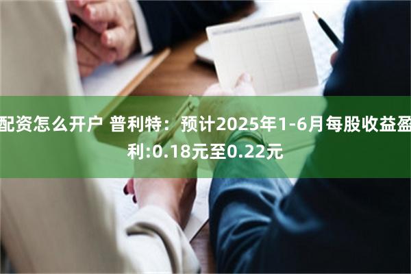 配资怎么开户 普利特：预计2025年1-6月每股收益盈利:0.18元至0.22元