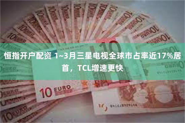 恒指开户配资 1~3月三星电视全球市占率近17%居首，TCL增速更快