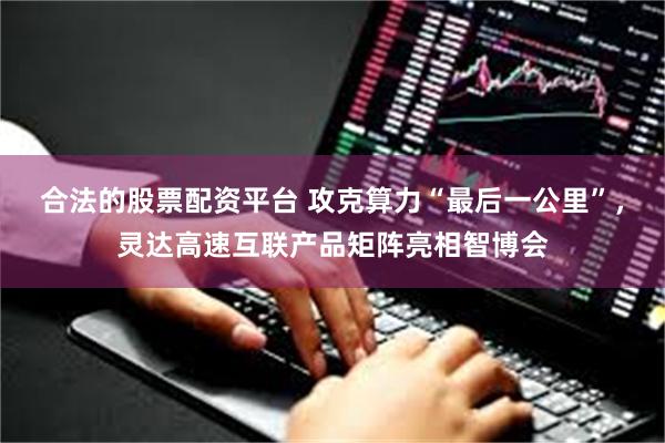 合法的股票配资平台 攻克算力“最后一公里”，灵达高速互联产品矩阵亮相智博会