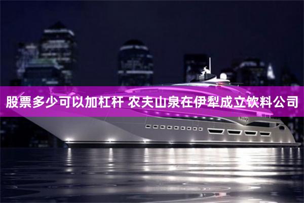 股票多少可以加杠杆 农夫山泉在伊犁成立饮料公司