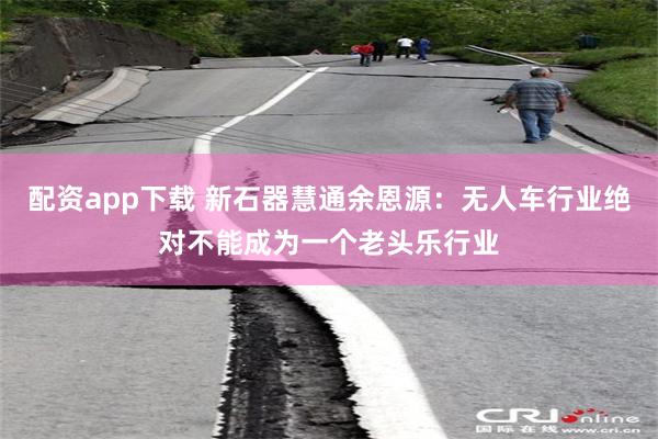 配资app下载 新石器慧通余恩源：无人车行业绝对不能成为一个老头乐行业