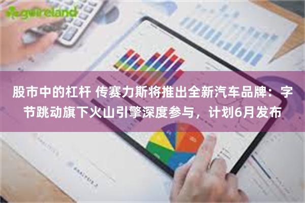 股市中的杠杆 传赛力斯将推出全新汽车品牌：字节跳动旗下火山引擎深度参与，计划6月发布
