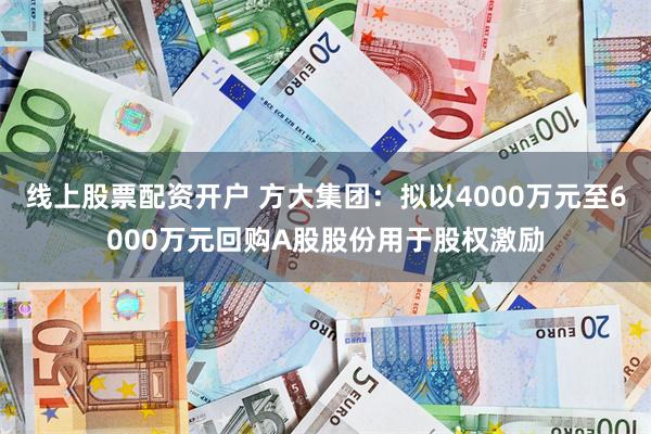 线上股票配资开户 方大集团：拟以4000万元至6000万元回购A股股份用于股权激励