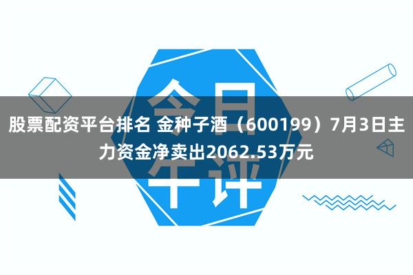 股票配资平台排名 金种子酒（600199）7月3日主力资金净卖出2062.53万元