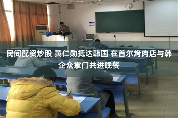 民间配资炒股 黄仁勋抵达韩国 在首尔烤肉店与韩企众掌门共进晚餐