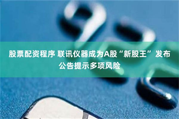 股票配资程序 联讯仪器成为A股“新股王” 发布公告提示多项风险