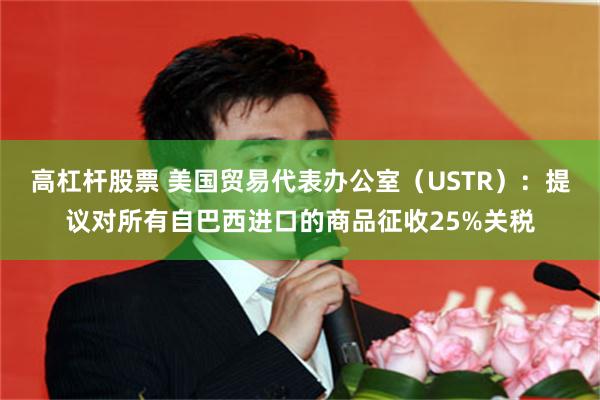 高杠杆股票 美国贸易代表办公室（USTR）：提议对所有自巴西进口的商品征收25%关税