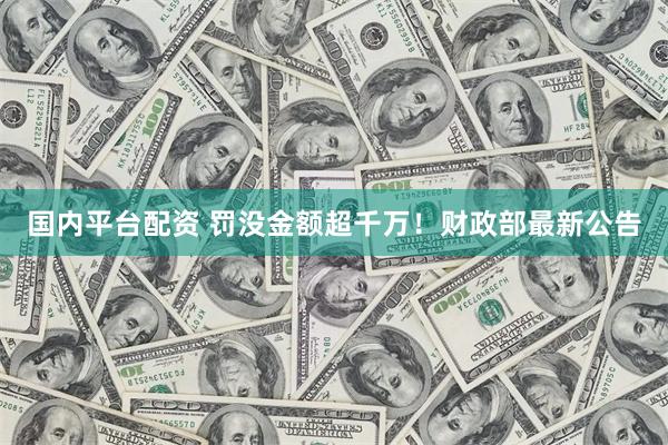 国内平台配资 罚没金额超千万！财政部最新公告