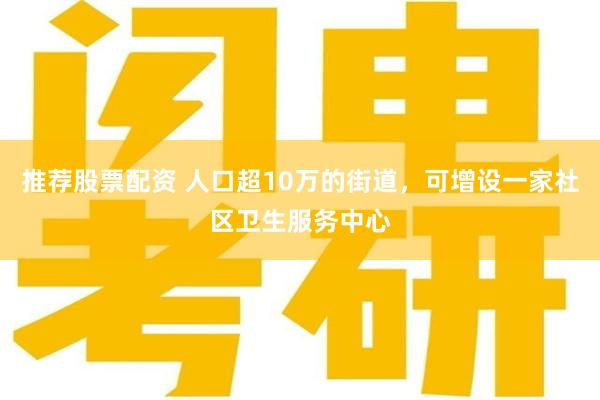 推荐股票配资 人口超10万的街道，可增设一家社区卫生服务中心