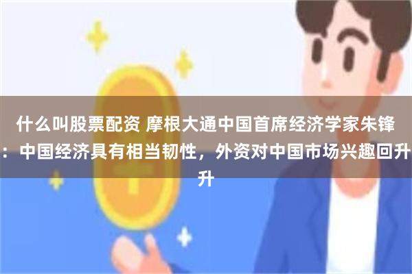 什么叫股票配资 摩根大通中国首席经济学家朱锋：中国经济具有相当韧性，外资对中国市场兴趣回升