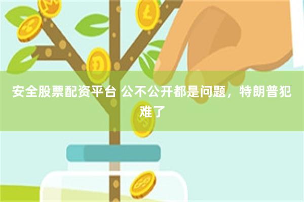 安全股票配资平台 公不公开都是问题，特朗普犯难了