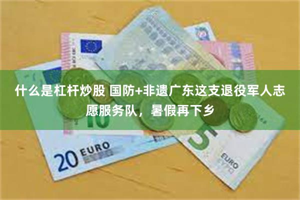 什么是杠杆炒股 国防+非遗广东这支退役军人志愿服务队，暑假再下乡
