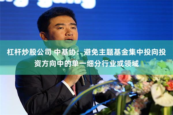 杠杆炒股公司 中基协：避免主题基金集中投向投资方向中的单一细分行业或领域