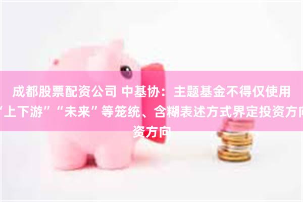 成都股票配资公司 中基协：主题基金不得仅使用“上下游”“未来”等笼统、含糊表述方式界定投资方向