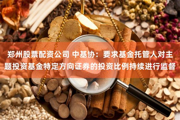 郑州股票配资公司 中基协：要求基金托管人对主题投资基金特定方向证券的投资比例持续进行监督