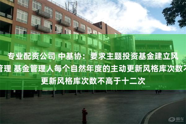 专业配资公司 中基协：要求主题投资基金建立风格库并进行管理 基金管理人每个自然年度的主动更新风格库次数不高于十二次