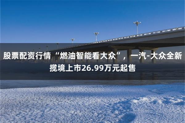 股票配资行情 “燃油智能看大众”，一汽-大众全新揽境上市26.99万元起售