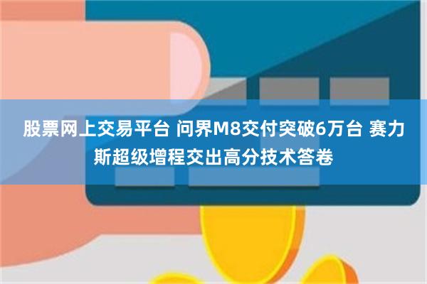 股票网上交易平台 问界M8交付突破6万台 赛力斯超级增程交出高分技术答卷