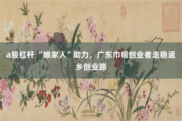a股杠杆 “娘家人”助力，广东巾帼创业者走稳返乡创业路