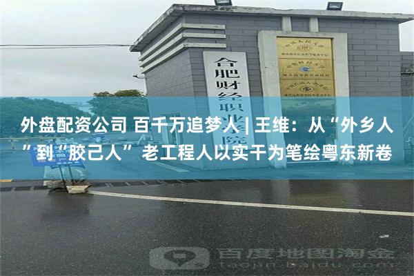 外盘配资公司 百千万追梦人 | 王维：从“外乡人”到“胶己人” 老工程人以实干为笔绘粤东新卷