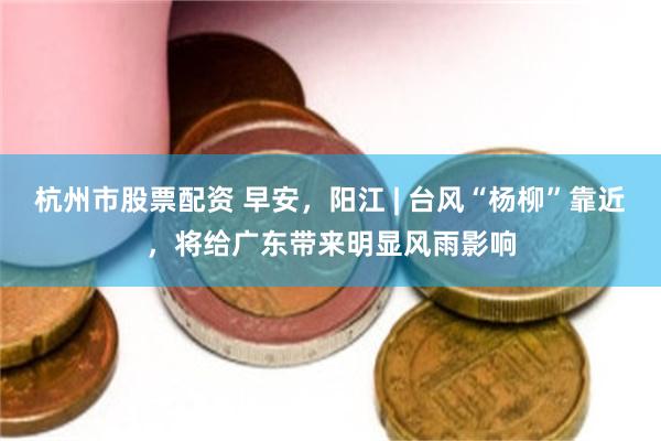 杭州市股票配资 早安，阳江 | 台风“杨柳”靠近，将给广东带来明显风雨影响