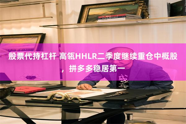 股票代持杠杆 高瓴HHLR二季度继续重仓中概股，拼多多稳居第一