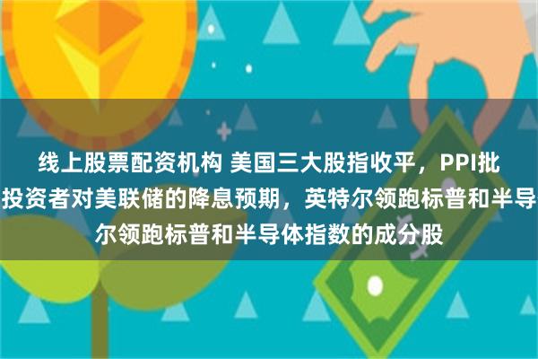 线上股票配资机构 美国三大股指收平，PPI批发通胀数据打压投资者对美联储的降息预期，英特尔领跑标普和半导体指数的成分股