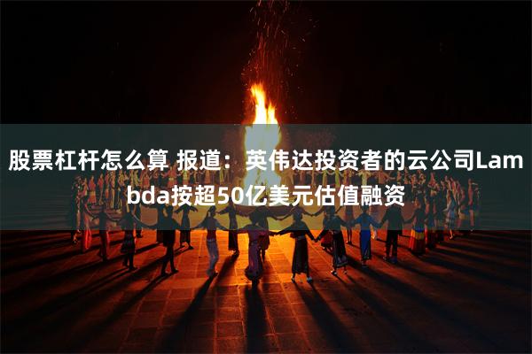 股票杠杆怎么算 报道：英伟达投资者的云公司Lambda按超50亿美元估值融资
